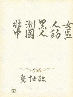 非洲黑人女人跟中国人的区别