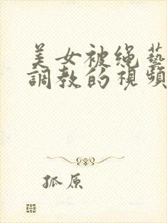 美女被绳艺紧缚调教的视频