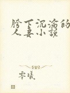 胯下沉沦的尤物人妻小说