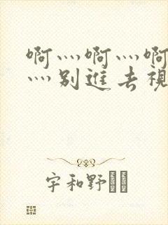 啊灬啊灬啊灬快灬别进去视频