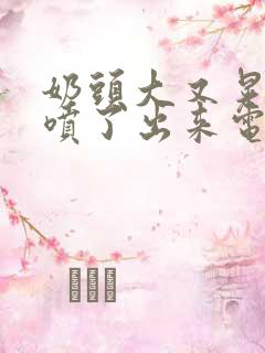 奶头大又晃奶水喷了出来电影