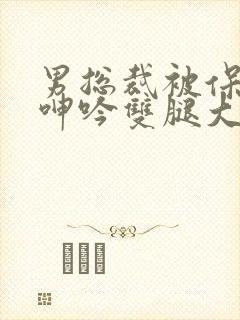 男总裁被保镖c呻吟双腿大张bl