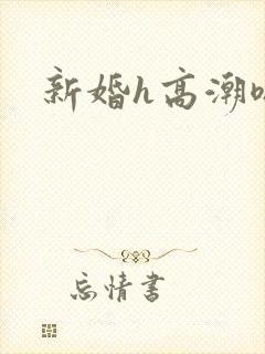新婚h高潮嗯啊