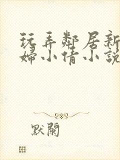 玩弄邻居新婚少妇小倩小说