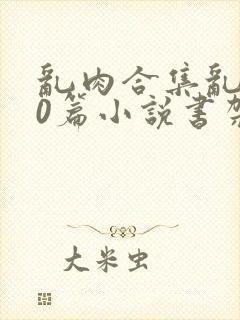 乱肉合集乱500篇小说书架下载TXT