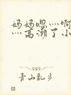 妈妈嗯灬啊灬快灬高潮了小说