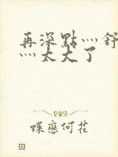 再深点灬舒服了灬太大了