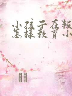 小孩子在叛逆期怎样教育小孩