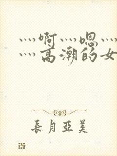 灬啊灬嗯灬轻点灬高潮的女网站