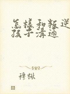 怎样和叛逆期的孩子沟通