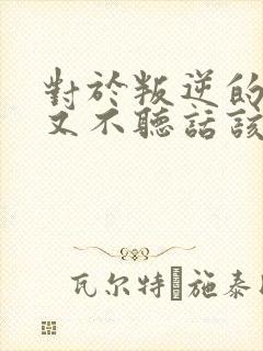 对于叛逆的孩子又不听话该怎么教