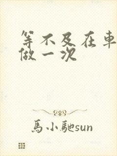 等不及在车里先做一次