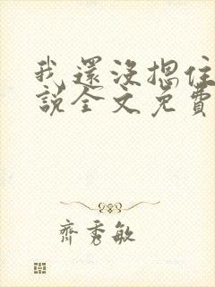 我还没摁住她小说全文免费阅读无弹窗