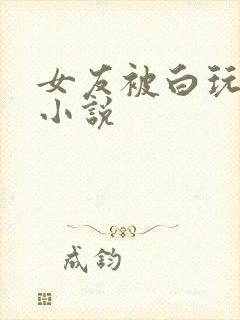 女友被白玩绿帽小说
