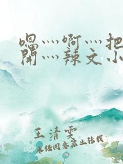 嗯灬啊灬把腿张开灬辣文小说张舒