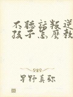 不听话叛逆的的孩子怎么教育