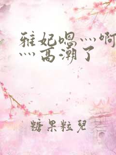 雅妃嗯灬啊灬快灬高潮了