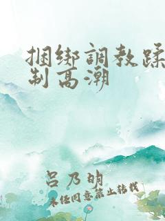 捆绑调教蹂躏强制高潮