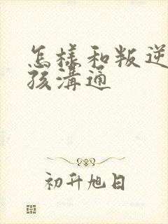 怎样和叛逆期男孩沟通