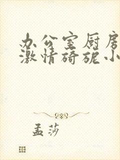 办公室厨房呻吟激情旖旎小说