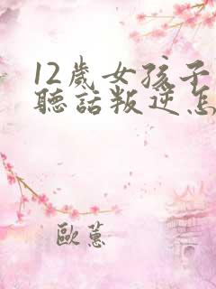 12岁女孩子不听话叛逆怎么办