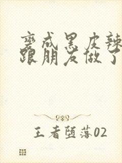 变成黑皮辣妹后跟朋友做了无增删接档