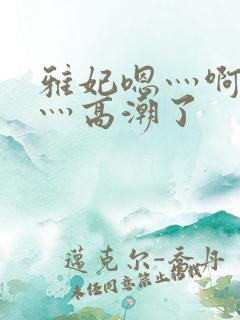 雅妃嗯灬啊灬快灬高潮了