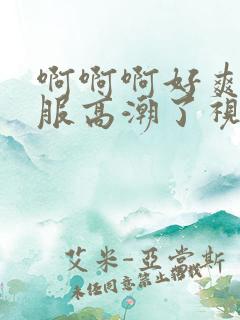 啊啊啊好爽好舒服高潮了视频