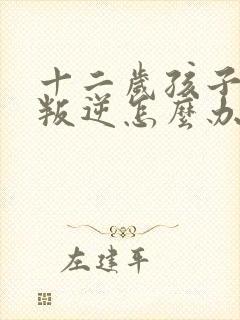 十二岁孩子厌学叛逆怎么办