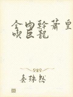 全肉干萧皇后吞吃巨龙