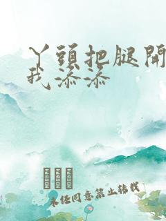 丫头把腿开大让我添添