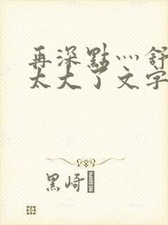 再深点灬舒服灬太大了文字