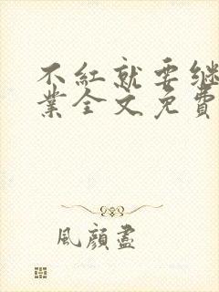 不红就要继承家业全文免费阅读无弹窗