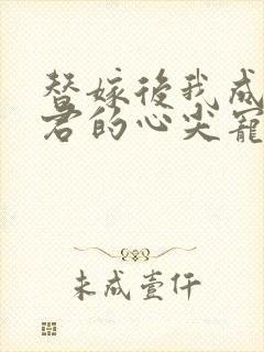 替嫁后我成了夫君的心尖宠