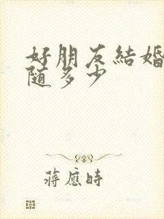 好朋友结婚随礼随多少