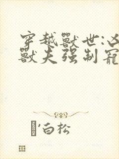 穿越兽世:凶猛兽夫强制宠 txt