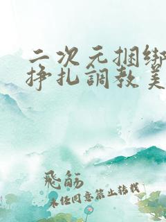 二次元捆绑紧缚挣扎调教美女