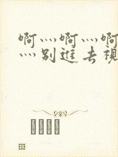 啊灬啊灬啊灬快灬别进去视频