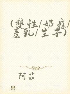 (双性/奶瘾/产乳/生子)