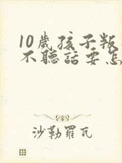 10岁孩子叛逆不听话要怎么引导