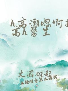 h高潮嗯啊抽搐高h医生