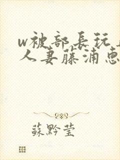 w被部长玩弄的人妻藤浦惠在线观看