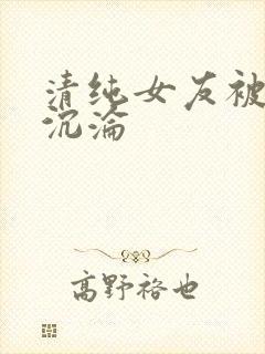 清纯女友被调教沉沦