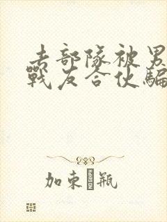 去部队被男朋友战友合伙骗了