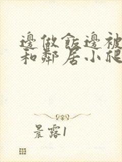 边做饭边被躁我和邻居小爬爬