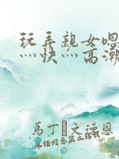 玩弄亲女嗯灬啊灬快灬高潮了