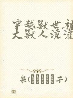 穿越兽世,被高大兽人浇灌小说