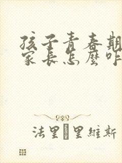 孩子青春期叛逆家长怎么咋办