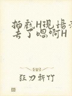 拍戏H现场滑进去了嗯啊H