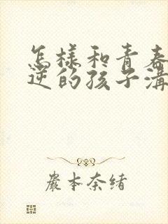 怎样和青春期叛逆的孩子沟通交流